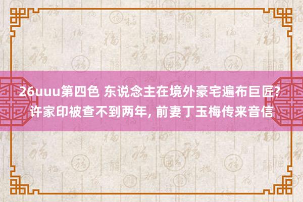26uuu第四色 东说念主在境外豪宅遍布巨匠? 许家印被查不到两年， 前妻丁玉梅传来音信