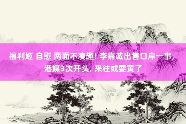 福利姬 自慰 两面不凑趣! 李嘉诚出售口岸一事， 港媒3次开头， 来往或要黄了