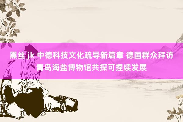黑丝 jk 中德科技文化疏导新篇章 德国群众拜访青岛海盐博物馆共探可捏续发展
