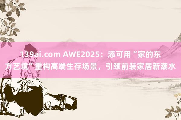 139ai.com AWE2025：添可用“家的东方艺境”重构高端生存场景，引颈前装家居新潮水