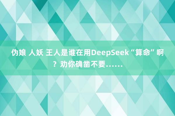 伪娘 人妖 王人是谁在用DeepSeek“算命”啊？劝你确凿不要……