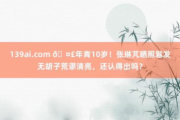 139ai.com 🤣年青10岁！张琳芃晒照鬈发无胡子荒谬清亮，还认得出吗？