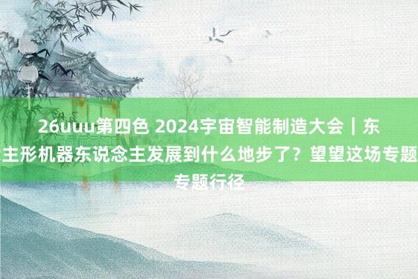 26uuu第四色 2024宇宙智能制造大会｜东说念主形机器东说念主发展到什么地步了？望望这场专题行径