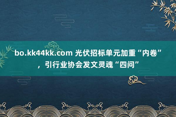 bo.kk44kk.com 光伏招标单元加重“内卷”，引行业协会发文灵魂“四问”