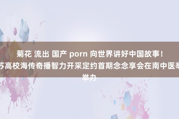 菊花 流出 国产 porn 向世界讲好中国故事！江苏高校海传奇播智力开采定约首期念念享会在南中医举办