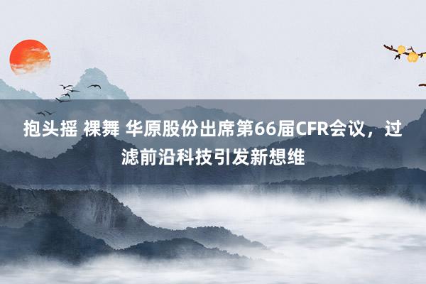 抱头摇 裸舞 华原股份出席第66届CFR会议，过滤前沿科技引发新想维