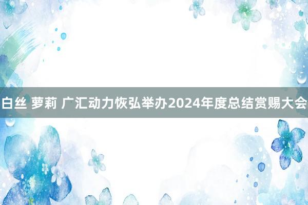 白丝 萝莉 广汇动力恢弘举办2024年度总结赏赐大会