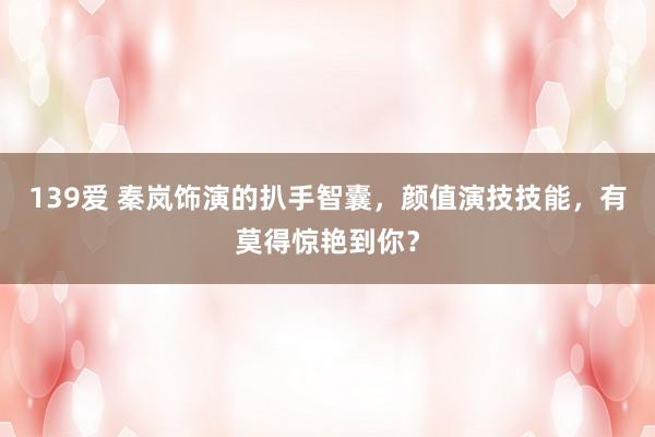 139爱 秦岚饰演的扒手智囊，颜值演技技能，有莫得惊艳到你？