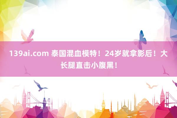 139ai.com 泰国混血模特！24岁就拿影后！大长腿直击小腹黑！