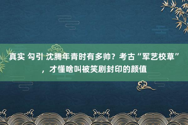 真实 勾引 沈腾年青时有多帅？考古“军艺校草”，才懂啥叫被笑剧封印的颜值