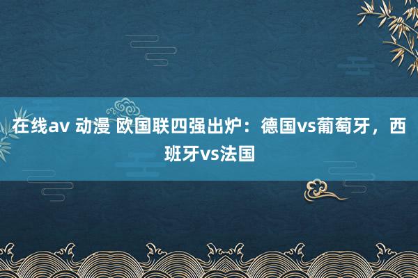 在线av 动漫 欧国联四强出炉：德国vs葡萄牙，西班牙vs法国