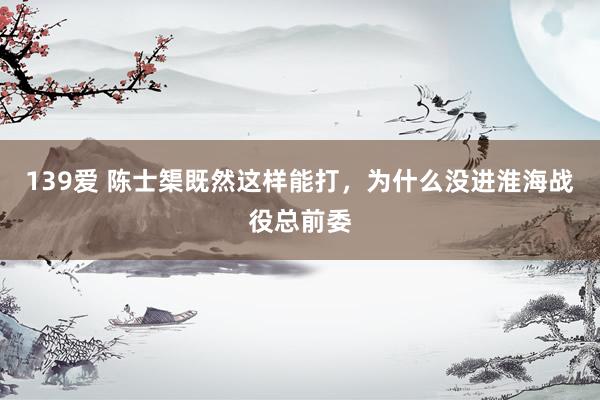 139爱 陈士榘既然这样能打，为什么没进淮海战役总前委