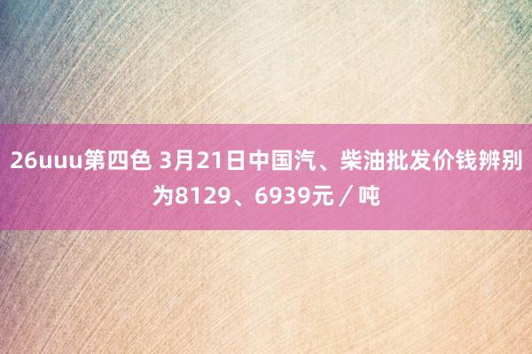 26uuu第四色 3月21日中国汽、柴油批发价钱辨别为8129、6939元／吨