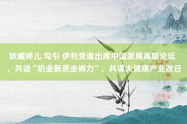 妖媚婷儿 勾引 伊利受邀出席中国发展高层论坛 ，共话“奶业新质坐褥力”，共谋大健康产业改日