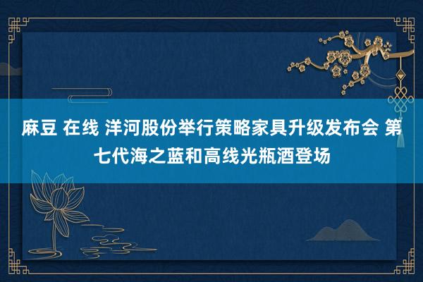 麻豆 在线 洋河股份举行策略家具升级发布会 第七代海之蓝和高线光瓶酒登场