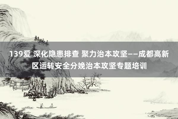 139爱 深化隐患排查 聚力治本攻坚——成都高新区运转安全分娩治本攻坚专题培训
