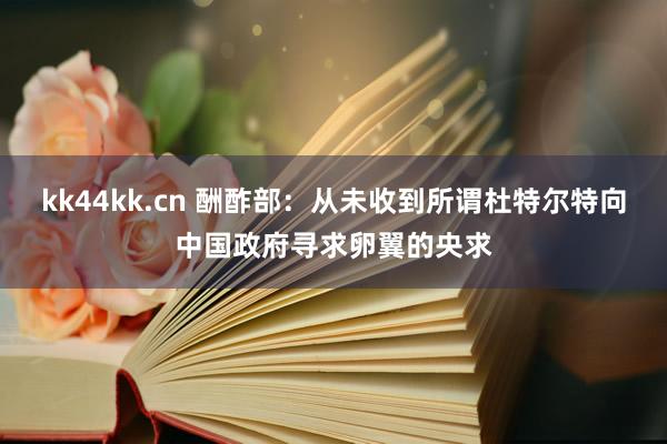 kk44kk.cn 酬酢部：从未收到所谓杜特尔特向中国政府寻求卵翼的央求
