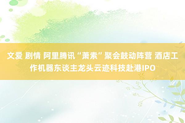 文爱 剧情 阿里腾讯“萧索”聚会鼓动阵营 酒店工作机器东谈主龙头云迹科技赴港IPO