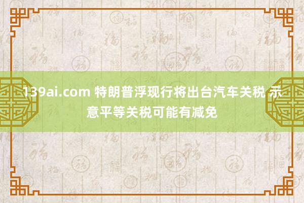 139ai.com 特朗普浮现行将出台汽车关税 示意平等关税可能有减免