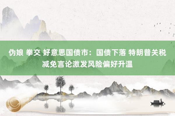 伪娘 拳交 好意思国债市：国债下落 特朗普关税减免言论激发风险偏好升温