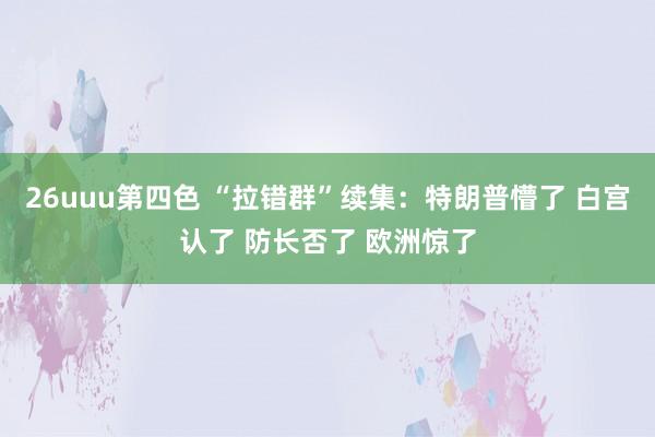 26uuu第四色 “拉错群”续集：特朗普懵了 白宫认了 防长否了 欧洲惊了