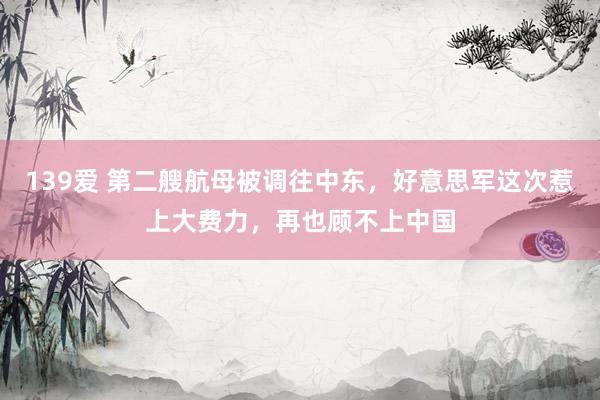 139爱 第二艘航母被调往中东，好意思军这次惹上大费力，再也顾不上中国