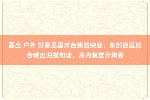 露出 户外 好意思国对台策略突变，东部战区蚁合喊出归拢句话，岛内察觉分辨劲