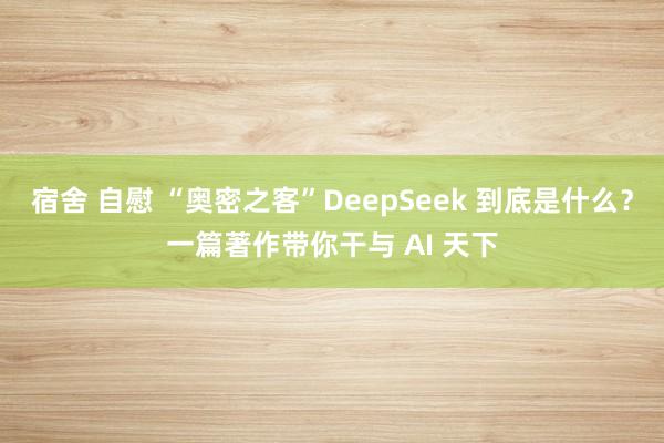 宿舍 自慰 “奥密之客”DeepSeek 到底是什么？一篇著作带你干与 AI 天下