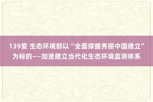 139爱 生态环境部以“全面撑握秀丽中国建立”为标的——加速建立当代化生态环境监测体系