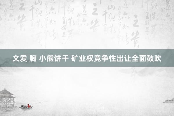 文爱 胸 小熊饼干 矿业权竞争性出让全面鼓吹