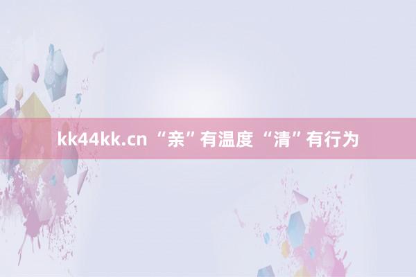 kk44kk.cn “亲”有温度 “清”有行为