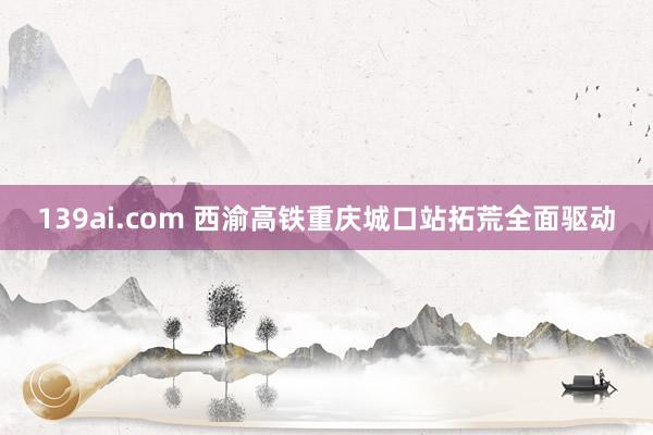 139ai.com 西渝高铁重庆城口站拓荒全面驱动
