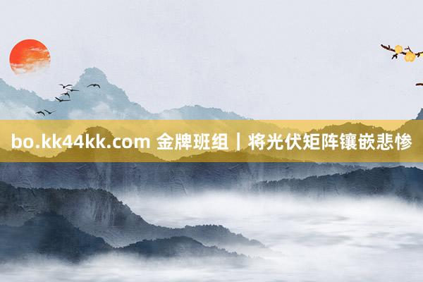 bo.kk44kk.com 金牌班组｜将光伏矩阵镶嵌悲惨