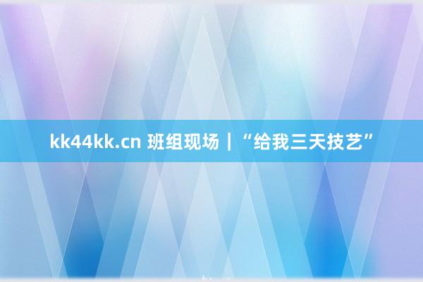 kk44kk.cn 班组现场｜“给我三天技艺”