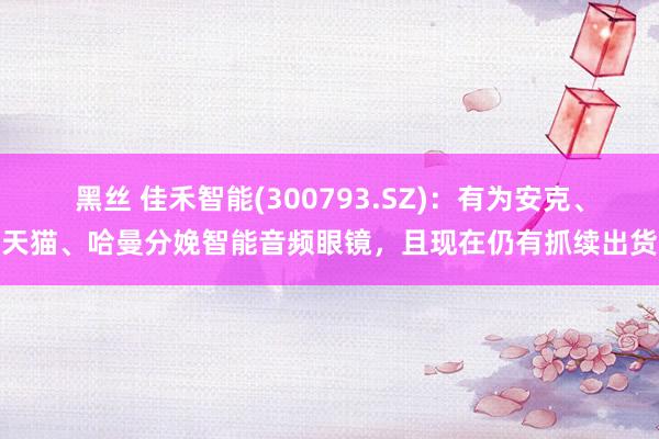 黑丝 佳禾智能(300793.SZ)：有为安克、天猫、哈曼分娩智能音频眼镜，且现在仍有抓续出货