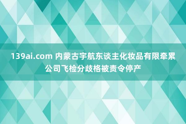 139ai.com 内蒙古宇航东谈主化妆品有限牵累公司飞检分歧格被责令停产
