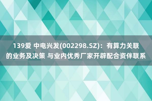 139爱 中电兴发(002298.SZ):有算力关联的业务及决策 与业内优秀厂家开辟配合资伴联系