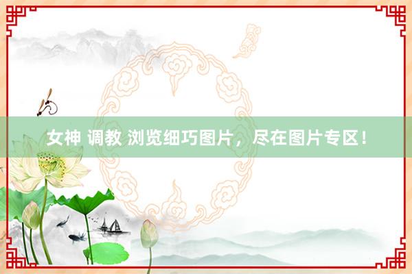 女神 调教 浏览细巧图片，尽在图片专区！