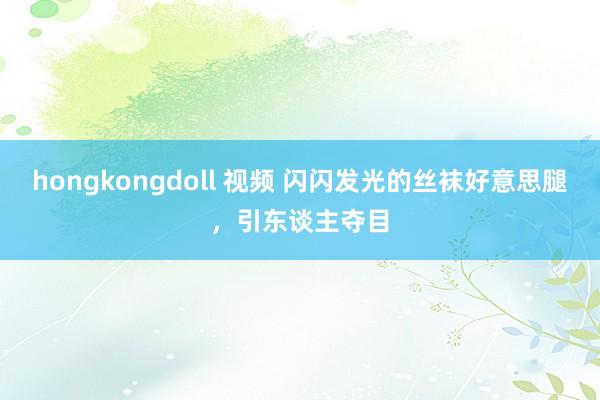hongkongdoll 视频 闪闪发光的丝袜好意思腿，引东谈主夺目