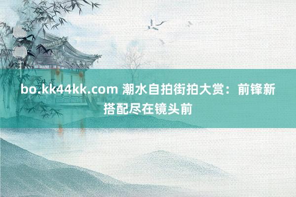 bo.kk44kk.com 潮水自拍街拍大赏：前锋新搭配尽在镜头前
