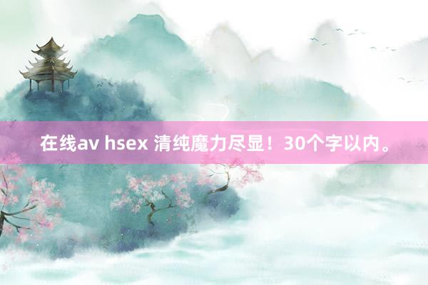 在线av hsex 清纯魔力尽显！30个字以内。