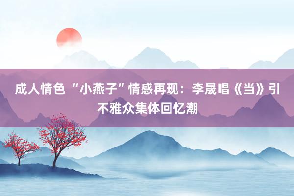 成人情色 “小燕子”情感再现：李晟唱《当》引不雅众集体回忆潮