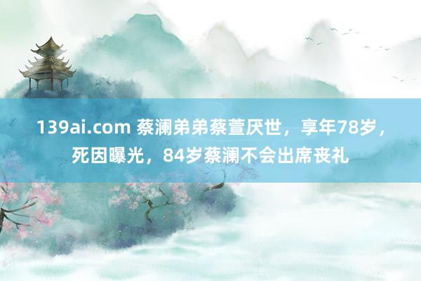 139ai.com 蔡澜弟弟蔡萱厌世，享年78岁，死因曝光，84岁蔡澜不会出席丧礼