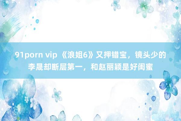 91porn vip 《浪姐6》又押错宝，镜头少的李晟却断层第一，和赵丽颖是好闺蜜
