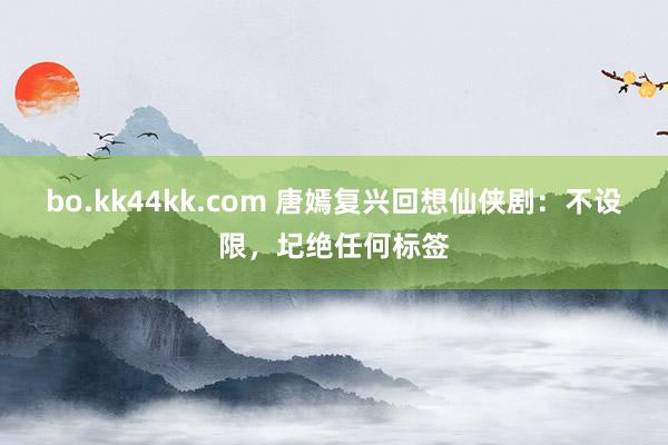 bo.kk44kk.com 唐嫣复兴回想仙侠剧：不设限，圮绝任何标签
