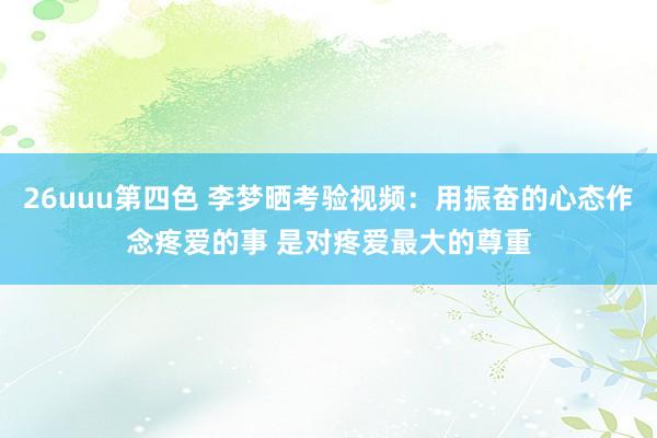 26uuu第四色 李梦晒考验视频：用振奋的心态作念疼爱的事 是对疼爱最大的尊重