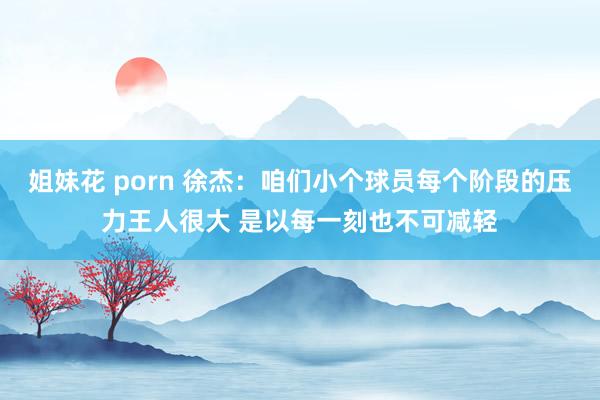 姐妹花 porn 徐杰：咱们小个球员每个阶段的压力王人很大 是以每一刻也不可减轻