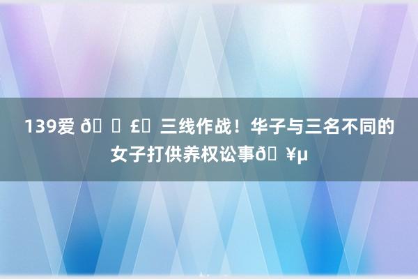 139爱 💣️三线作战！华子与三名不同的女子打供养权讼事🥵