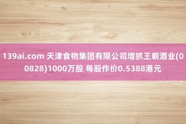 139ai.com 天津食物集团有限公司增抓王朝酒业(00828)1000万股 每股作价0.5388港元