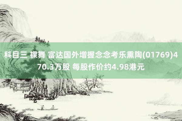科目三 裸舞 富达国外增握念念考乐熏陶(01769)470.3万股 每股作价约4.98港元